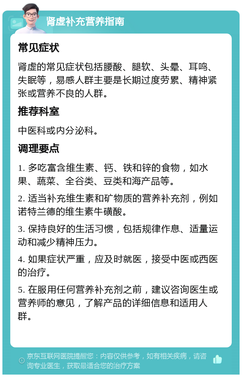 肾虚补充营养指南 常见症状 肾虚的常见症状包括腰酸、腿软、头晕、耳鸣、失眠等，易感人群主要是长期过度劳累、精神紧张或营养不良的人群。 推荐科室 中医科或内分泌科。 调理要点 1. 多吃富含维生素、钙、铁和锌的食物，如水果、蔬菜、全谷类、豆类和海产品等。 2. 适当补充维生素和矿物质的营养补充剂，例如诺特兰德的维生素牛磺酸。 3. 保持良好的生活习惯，包括规律作息、适量运动和减少精神压力。 4. 如果症状严重，应及时就医，接受中医或西医的治疗。 5. 在服用任何营养补充剂之前，建议咨询医生或营养师的意见，了解产品的详细信息和适用人群。