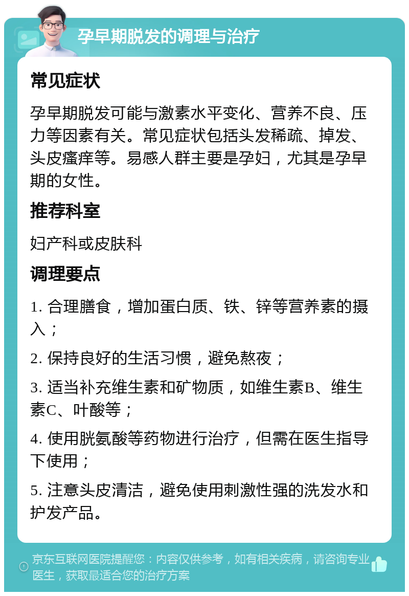 孕早期脱发的调理与治疗 常见症状 孕早期脱发可能与激素水平变化、营养不良、压力等因素有关。常见症状包括头发稀疏、掉发、头皮瘙痒等。易感人群主要是孕妇，尤其是孕早期的女性。 推荐科室 妇产科或皮肤科 调理要点 1. 合理膳食，增加蛋白质、铁、锌等营养素的摄入； 2. 保持良好的生活习惯，避免熬夜； 3. 适当补充维生素和矿物质，如维生素B、维生素C、叶酸等； 4. 使用胱氨酸等药物进行治疗，但需在医生指导下使用； 5. 注意头皮清洁，避免使用刺激性强的洗发水和护发产品。