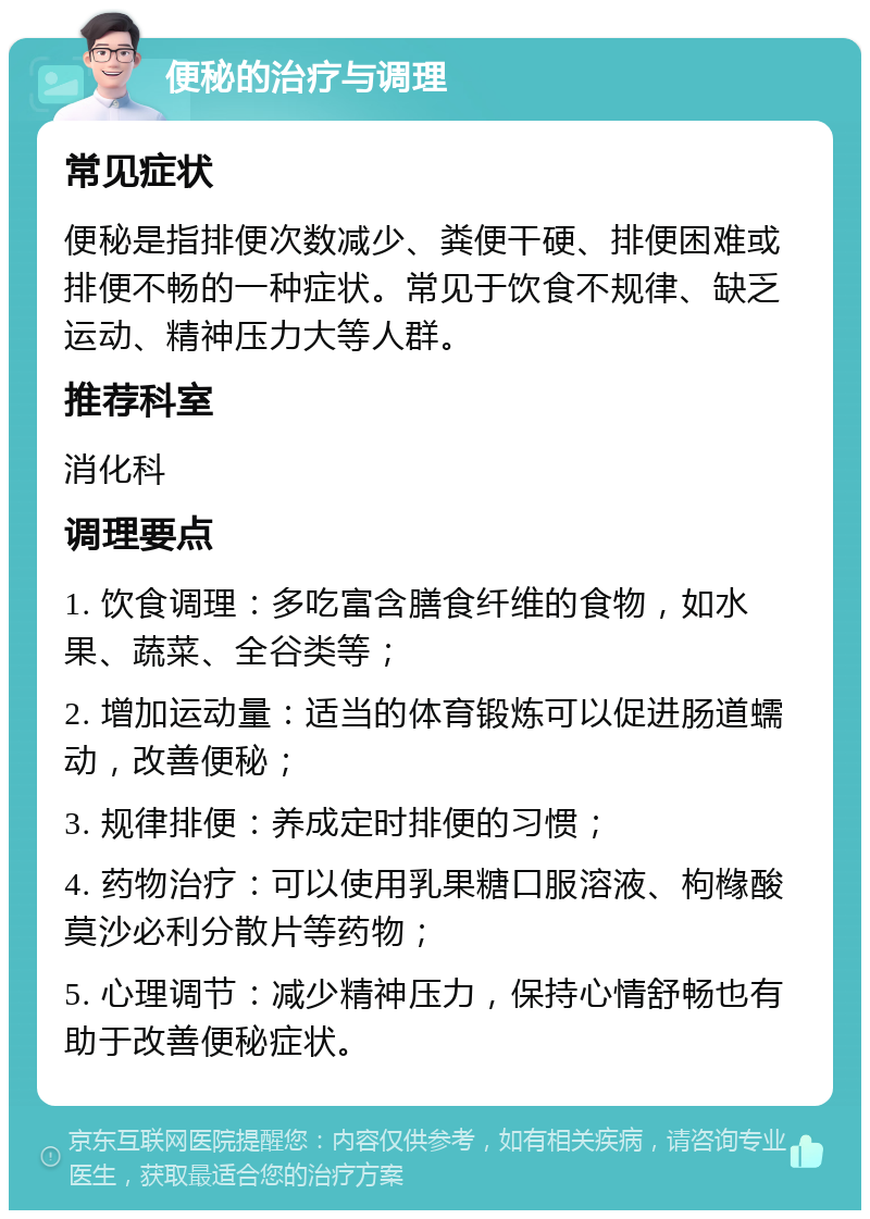 便秘的治疗与调理 常见症状 便秘是指排便次数减少、粪便干硬、排便困难或排便不畅的一种症状。常见于饮食不规律、缺乏运动、精神压力大等人群。 推荐科室 消化科 调理要点 1. 饮食调理：多吃富含膳食纤维的食物，如水果、蔬菜、全谷类等； 2. 增加运动量：适当的体育锻炼可以促进肠道蠕动，改善便秘； 3. 规律排便：养成定时排便的习惯； 4. 药物治疗：可以使用乳果糖口服溶液、枸橼酸莫沙必利分散片等药物； 5. 心理调节：减少精神压力，保持心情舒畅也有助于改善便秘症状。