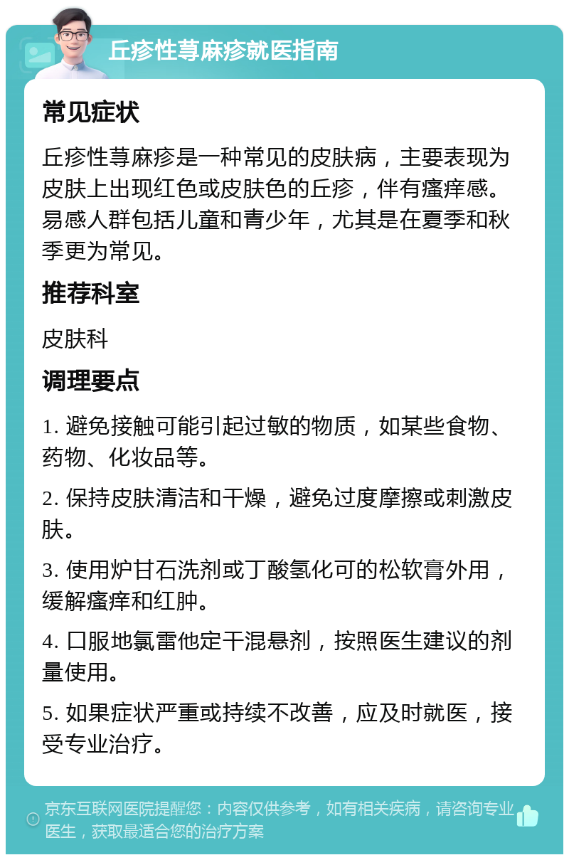 丘疹性荨麻疹就医指南 常见症状 丘疹性荨麻疹是一种常见的皮肤病，主要表现为皮肤上出现红色或皮肤色的丘疹，伴有瘙痒感。易感人群包括儿童和青少年，尤其是在夏季和秋季更为常见。 推荐科室 皮肤科 调理要点 1. 避免接触可能引起过敏的物质，如某些食物、药物、化妆品等。 2. 保持皮肤清洁和干燥，避免过度摩擦或刺激皮肤。 3. 使用炉甘石洗剂或丁酸氢化可的松软膏外用，缓解瘙痒和红肿。 4. 口服地氯雷他定干混悬剂，按照医生建议的剂量使用。 5. 如果症状严重或持续不改善，应及时就医，接受专业治疗。