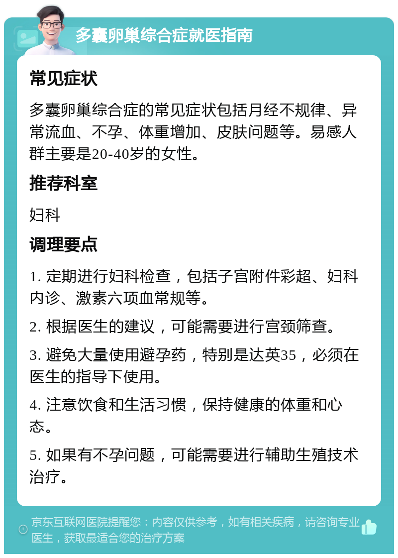 多囊卵巢综合症就医指南 常见症状 多囊卵巢综合症的常见症状包括月经不规律、异常流血、不孕、体重增加、皮肤问题等。易感人群主要是20-40岁的女性。 推荐科室 妇科 调理要点 1. 定期进行妇科检查，包括子宫附件彩超、妇科内诊、激素六项血常规等。 2. 根据医生的建议，可能需要进行宫颈筛查。 3. 避免大量使用避孕药，特别是达英35，必须在医生的指导下使用。 4. 注意饮食和生活习惯，保持健康的体重和心态。 5. 如果有不孕问题，可能需要进行辅助生殖技术治疗。