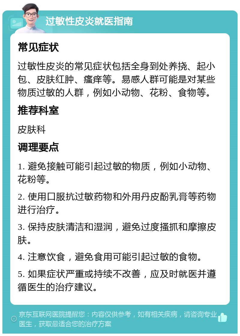 过敏性皮炎就医指南 常见症状 过敏性皮炎的常见症状包括全身到处养挠、起小包、皮肤红肿、瘙痒等。易感人群可能是对某些物质过敏的人群，例如小动物、花粉、食物等。 推荐科室 皮肤科 调理要点 1. 避免接触可能引起过敏的物质，例如小动物、花粉等。 2. 使用口服抗过敏药物和外用丹皮酚乳膏等药物进行治疗。 3. 保持皮肤清洁和湿润，避免过度搔抓和摩擦皮肤。 4. 注意饮食，避免食用可能引起过敏的食物。 5. 如果症状严重或持续不改善，应及时就医并遵循医生的治疗建议。