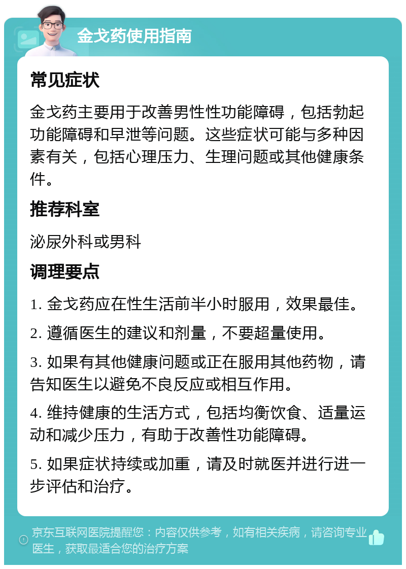 金戈药使用指南 常见症状 金戈药主要用于改善男性性功能障碍，包括勃起功能障碍和早泄等问题。这些症状可能与多种因素有关，包括心理压力、生理问题或其他健康条件。 推荐科室 泌尿外科或男科 调理要点 1. 金戈药应在性生活前半小时服用，效果最佳。 2. 遵循医生的建议和剂量，不要超量使用。 3. 如果有其他健康问题或正在服用其他药物，请告知医生以避免不良反应或相互作用。 4. 维持健康的生活方式，包括均衡饮食、适量运动和减少压力，有助于改善性功能障碍。 5. 如果症状持续或加重，请及时就医并进行进一步评估和治疗。