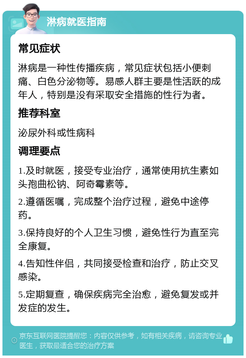 淋病就医指南 常见症状 淋病是一种性传播疾病，常见症状包括小便刺痛、白色分泌物等。易感人群主要是性活跃的成年人，特别是没有采取安全措施的性行为者。 推荐科室 泌尿外科或性病科 调理要点 1.及时就医，接受专业治疗，通常使用抗生素如头孢曲松钠、阿奇霉素等。 2.遵循医嘱，完成整个治疗过程，避免中途停药。 3.保持良好的个人卫生习惯，避免性行为直至完全康复。 4.告知性伴侣，共同接受检查和治疗，防止交叉感染。 5.定期复查，确保疾病完全治愈，避免复发或并发症的发生。