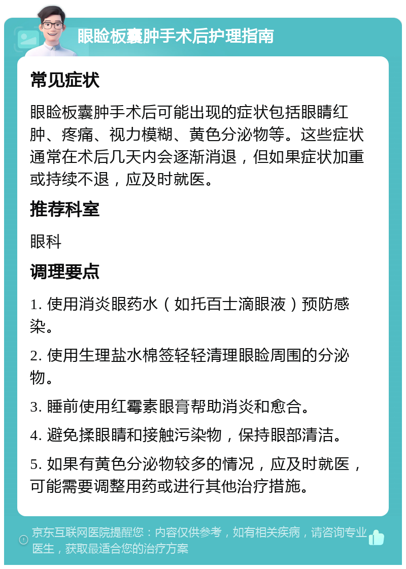 眼睑板囊肿手术后护理指南 常见症状 眼睑板囊肿手术后可能出现的症状包括眼睛红肿、疼痛、视力模糊、黄色分泌物等。这些症状通常在术后几天内会逐渐消退，但如果症状加重或持续不退，应及时就医。 推荐科室 眼科 调理要点 1. 使用消炎眼药水（如托百士滴眼液）预防感染。 2. 使用生理盐水棉签轻轻清理眼睑周围的分泌物。 3. 睡前使用红霉素眼膏帮助消炎和愈合。 4. 避免揉眼睛和接触污染物，保持眼部清洁。 5. 如果有黄色分泌物较多的情况，应及时就医，可能需要调整用药或进行其他治疗措施。