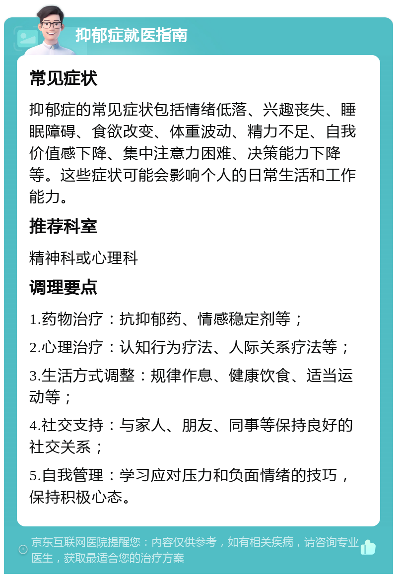 抑郁症就医指南 常见症状 抑郁症的常见症状包括情绪低落、兴趣丧失、睡眠障碍、食欲改变、体重波动、精力不足、自我价值感下降、集中注意力困难、决策能力下降等。这些症状可能会影响个人的日常生活和工作能力。 推荐科室 精神科或心理科 调理要点 1.药物治疗：抗抑郁药、情感稳定剂等； 2.心理治疗：认知行为疗法、人际关系疗法等； 3.生活方式调整：规律作息、健康饮食、适当运动等； 4.社交支持：与家人、朋友、同事等保持良好的社交关系； 5.自我管理：学习应对压力和负面情绪的技巧，保持积极心态。