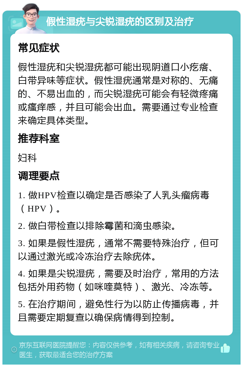 假性湿疣与尖锐湿疣的区别及治疗 常见症状 假性湿疣和尖锐湿疣都可能出现阴道口小疙瘩、白带异味等症状。假性湿疣通常是对称的、无痛的、不易出血的，而尖锐湿疣可能会有轻微疼痛或瘙痒感，并且可能会出血。需要通过专业检查来确定具体类型。 推荐科室 妇科 调理要点 1. 做HPV检查以确定是否感染了人乳头瘤病毒（HPV）。 2. 做白带检查以排除霉菌和滴虫感染。 3. 如果是假性湿疣，通常不需要特殊治疗，但可以通过激光或冷冻治疗去除疣体。 4. 如果是尖锐湿疣，需要及时治疗，常用的方法包括外用药物（如咪喹莫特）、激光、冷冻等。 5. 在治疗期间，避免性行为以防止传播病毒，并且需要定期复查以确保病情得到控制。