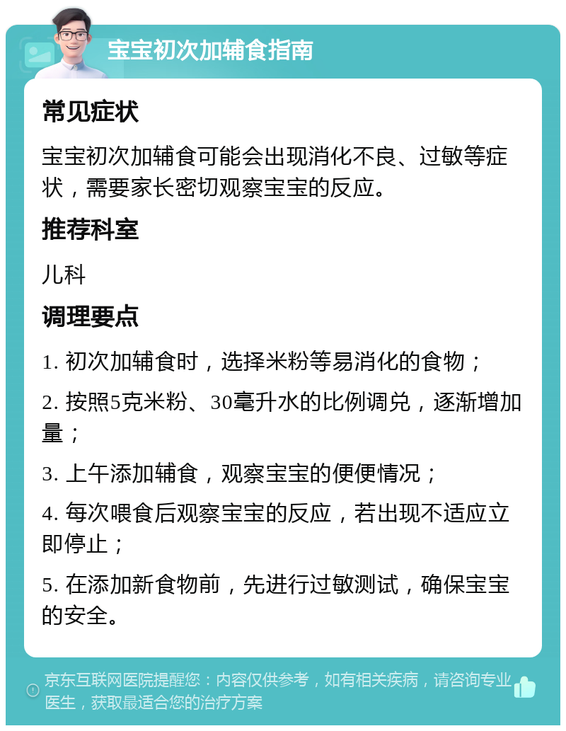 宝宝初次加辅食指南 常见症状 宝宝初次加辅食可能会出现消化不良、过敏等症状，需要家长密切观察宝宝的反应。 推荐科室 儿科 调理要点 1. 初次加辅食时，选择米粉等易消化的食物； 2. 按照5克米粉、30毫升水的比例调兑，逐渐增加量； 3. 上午添加辅食，观察宝宝的便便情况； 4. 每次喂食后观察宝宝的反应，若出现不适应立即停止； 5. 在添加新食物前，先进行过敏测试，确保宝宝的安全。