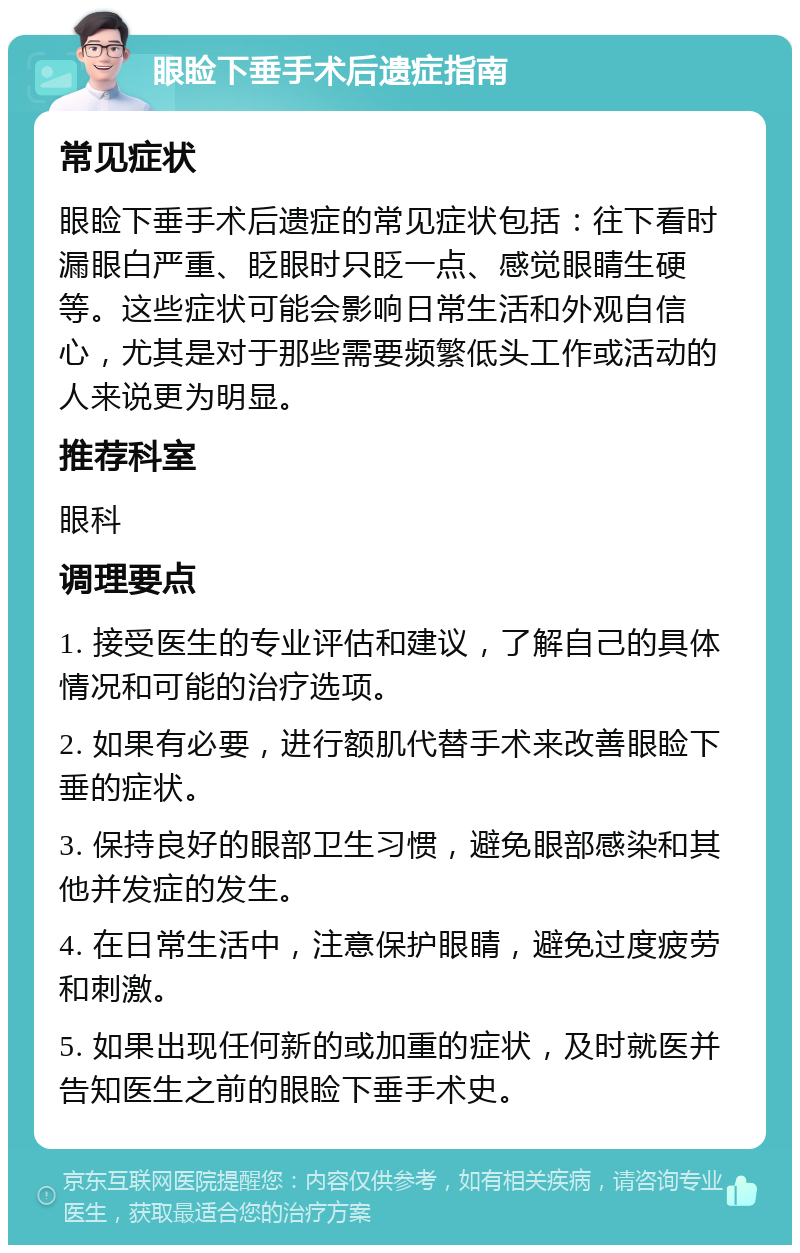 眼睑下垂手术后遗症指南 常见症状 眼睑下垂手术后遗症的常见症状包括：往下看时漏眼白严重、眨眼时只眨一点、感觉眼睛生硬等。这些症状可能会影响日常生活和外观自信心，尤其是对于那些需要频繁低头工作或活动的人来说更为明显。 推荐科室 眼科 调理要点 1. 接受医生的专业评估和建议，了解自己的具体情况和可能的治疗选项。 2. 如果有必要，进行额肌代替手术来改善眼睑下垂的症状。 3. 保持良好的眼部卫生习惯，避免眼部感染和其他并发症的发生。 4. 在日常生活中，注意保护眼睛，避免过度疲劳和刺激。 5. 如果出现任何新的或加重的症状，及时就医并告知医生之前的眼睑下垂手术史。