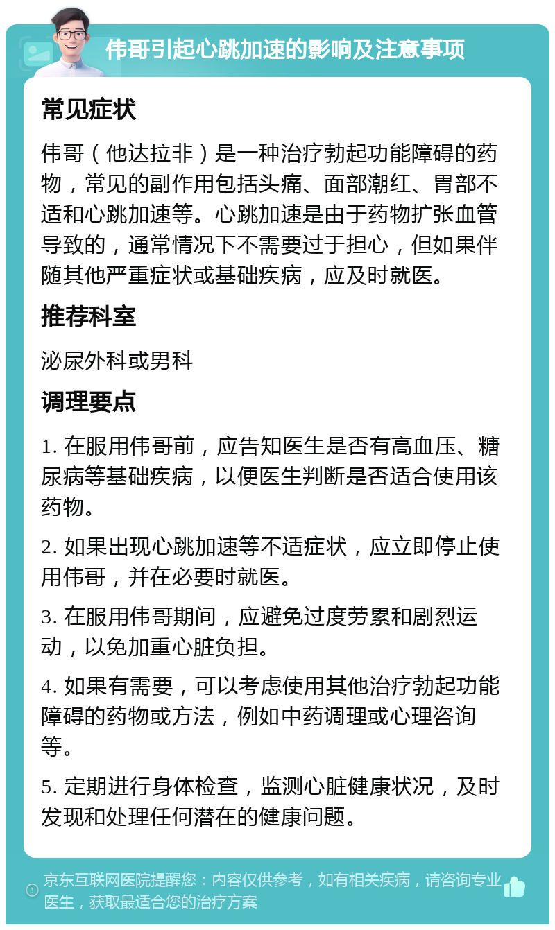 伟哥引起心跳加速的影响及注意事项 常见症状 伟哥（他达拉非）是一种治疗勃起功能障碍的药物，常见的副作用包括头痛、面部潮红、胃部不适和心跳加速等。心跳加速是由于药物扩张血管导致的，通常情况下不需要过于担心，但如果伴随其他严重症状或基础疾病，应及时就医。 推荐科室 泌尿外科或男科 调理要点 1. 在服用伟哥前，应告知医生是否有高血压、糖尿病等基础疾病，以便医生判断是否适合使用该药物。 2. 如果出现心跳加速等不适症状，应立即停止使用伟哥，并在必要时就医。 3. 在服用伟哥期间，应避免过度劳累和剧烈运动，以免加重心脏负担。 4. 如果有需要，可以考虑使用其他治疗勃起功能障碍的药物或方法，例如中药调理或心理咨询等。 5. 定期进行身体检查，监测心脏健康状况，及时发现和处理任何潜在的健康问题。