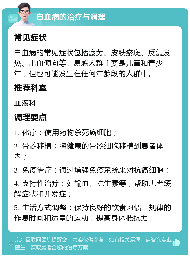 白血病的治疗与调理 常见症状 白血病的常见症状包括疲劳、皮肤瘀斑、反复发热、出血倾向等。易感人群主要是儿童和青少年，但也可能发生在任何年龄段的人群中。 推荐科室 血液科 调理要点 1. 化疗：使用药物杀死癌细胞； 2. 骨髓移植：将健康的骨髓细胞移植到患者体内； 3. 免疫治疗：通过增强免疫系统来对抗癌细胞； 4. 支持性治疗：如输血、抗生素等，帮助患者缓解症状和并发症； 5. 生活方式调整：保持良好的饮食习惯、规律的作息时间和适量的运动，提高身体抵抗力。