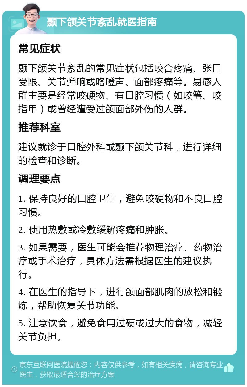 颞下颌关节紊乱就医指南 常见症状 颞下颌关节紊乱的常见症状包括咬合疼痛、张口受限、关节弹响或咯噔声、面部疼痛等。易感人群主要是经常咬硬物、有口腔习惯（如咬笔、咬指甲）或曾经遭受过颌面部外伤的人群。 推荐科室 建议就诊于口腔外科或颞下颌关节科，进行详细的检查和诊断。 调理要点 1. 保持良好的口腔卫生，避免咬硬物和不良口腔习惯。 2. 使用热敷或冷敷缓解疼痛和肿胀。 3. 如果需要，医生可能会推荐物理治疗、药物治疗或手术治疗，具体方法需根据医生的建议执行。 4. 在医生的指导下，进行颌面部肌肉的放松和锻炼，帮助恢复关节功能。 5. 注意饮食，避免食用过硬或过大的食物，减轻关节负担。