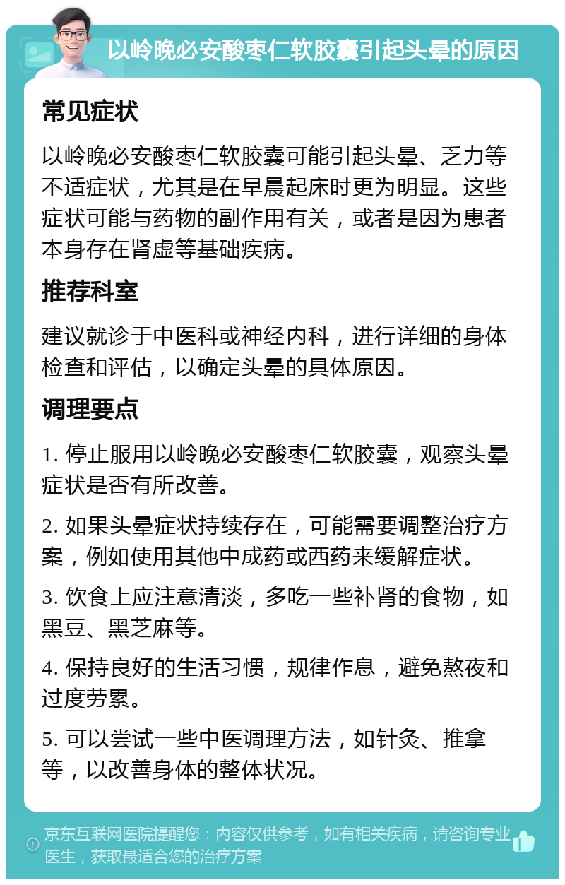 以岭晚必安酸枣仁软胶囊引起头晕的原因 常见症状 以岭晚必安酸枣仁软胶囊可能引起头晕、乏力等不适症状，尤其是在早晨起床时更为明显。这些症状可能与药物的副作用有关，或者是因为患者本身存在肾虚等基础疾病。 推荐科室 建议就诊于中医科或神经内科，进行详细的身体检查和评估，以确定头晕的具体原因。 调理要点 1. 停止服用以岭晚必安酸枣仁软胶囊，观察头晕症状是否有所改善。 2. 如果头晕症状持续存在，可能需要调整治疗方案，例如使用其他中成药或西药来缓解症状。 3. 饮食上应注意清淡，多吃一些补肾的食物，如黑豆、黑芝麻等。 4. 保持良好的生活习惯，规律作息，避免熬夜和过度劳累。 5. 可以尝试一些中医调理方法，如针灸、推拿等，以改善身体的整体状况。