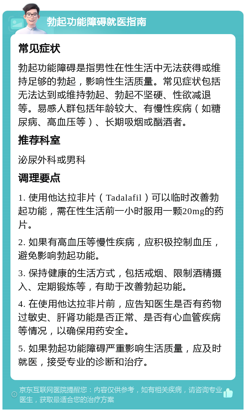 勃起功能障碍就医指南 常见症状 勃起功能障碍是指男性在性生活中无法获得或维持足够的勃起，影响性生活质量。常见症状包括无法达到或维持勃起、勃起不坚硬、性欲减退等。易感人群包括年龄较大、有慢性疾病（如糖尿病、高血压等）、长期吸烟或酗酒者。 推荐科室 泌尿外科或男科 调理要点 1. 使用他达拉非片（Tadalafil）可以临时改善勃起功能，需在性生活前一小时服用一颗20mg的药片。 2. 如果有高血压等慢性疾病，应积极控制血压，避免影响勃起功能。 3. 保持健康的生活方式，包括戒烟、限制酒精摄入、定期锻炼等，有助于改善勃起功能。 4. 在使用他达拉非片前，应告知医生是否有药物过敏史、肝肾功能是否正常、是否有心血管疾病等情况，以确保用药安全。 5. 如果勃起功能障碍严重影响生活质量，应及时就医，接受专业的诊断和治疗。