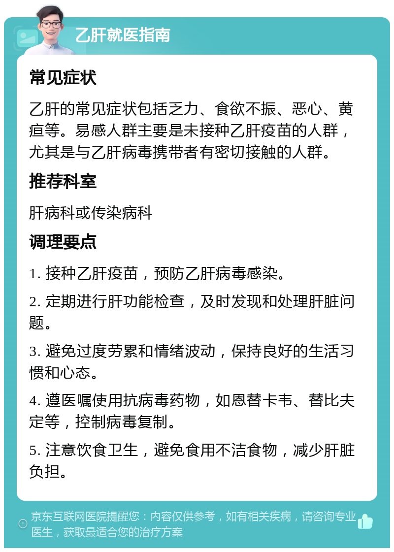 乙肝就医指南 常见症状 乙肝的常见症状包括乏力、食欲不振、恶心、黄疸等。易感人群主要是未接种乙肝疫苗的人群，尤其是与乙肝病毒携带者有密切接触的人群。 推荐科室 肝病科或传染病科 调理要点 1. 接种乙肝疫苗，预防乙肝病毒感染。 2. 定期进行肝功能检查，及时发现和处理肝脏问题。 3. 避免过度劳累和情绪波动，保持良好的生活习惯和心态。 4. 遵医嘱使用抗病毒药物，如恩替卡韦、替比夫定等，控制病毒复制。 5. 注意饮食卫生，避免食用不洁食物，减少肝脏负担。