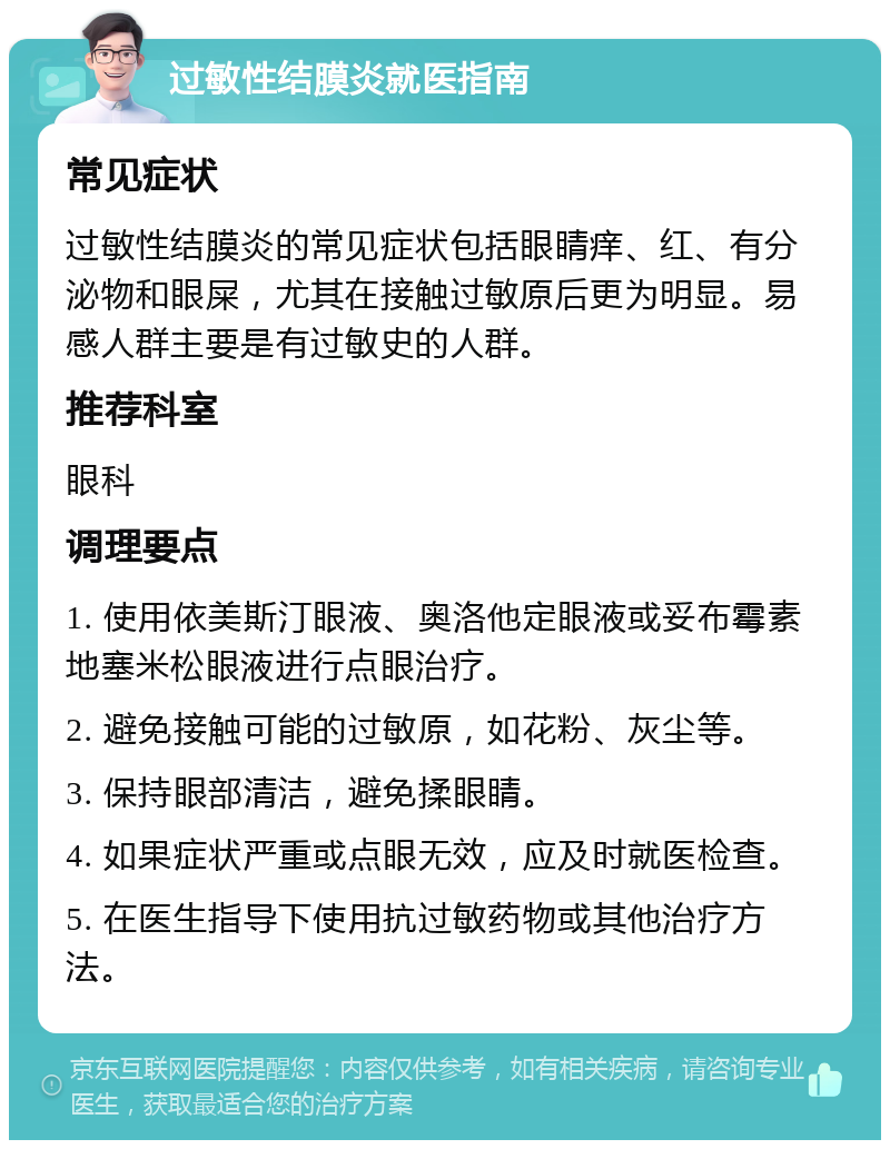 过敏性结膜炎就医指南 常见症状 过敏性结膜炎的常见症状包括眼睛痒、红、有分泌物和眼屎，尤其在接触过敏原后更为明显。易感人群主要是有过敏史的人群。 推荐科室 眼科 调理要点 1. 使用依美斯汀眼液、奥洛他定眼液或妥布霉素地塞米松眼液进行点眼治疗。 2. 避免接触可能的过敏原，如花粉、灰尘等。 3. 保持眼部清洁，避免揉眼睛。 4. 如果症状严重或点眼无效，应及时就医检查。 5. 在医生指导下使用抗过敏药物或其他治疗方法。