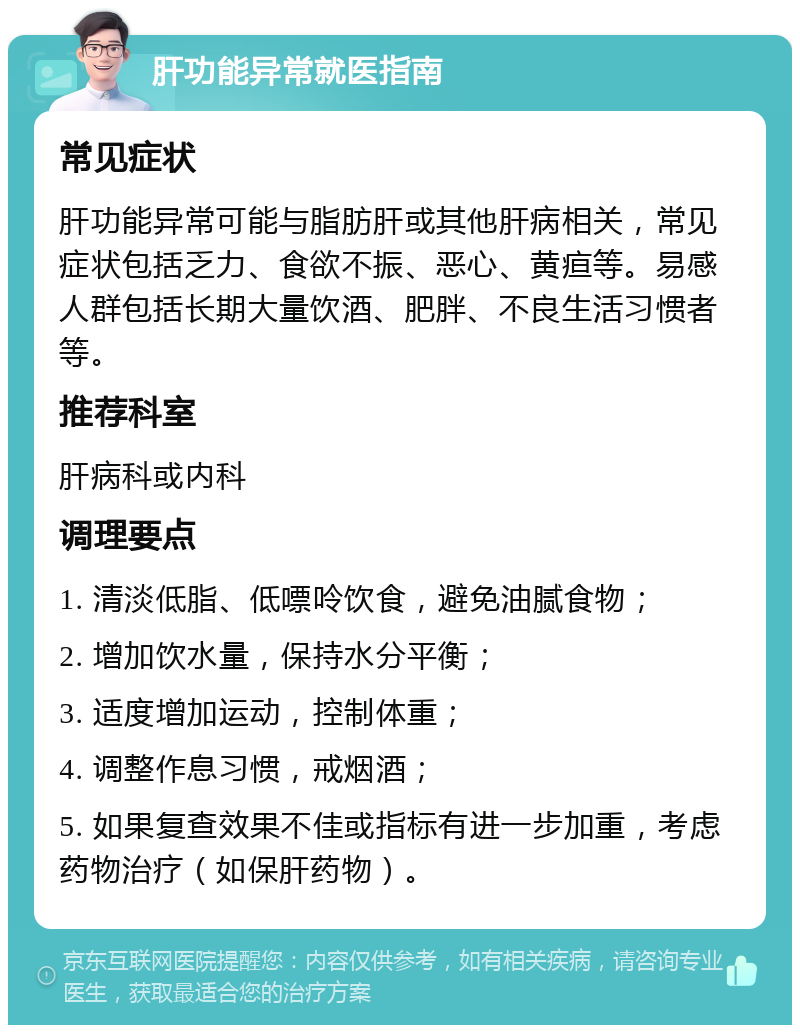 肝功能异常就医指南 常见症状 肝功能异常可能与脂肪肝或其他肝病相关，常见症状包括乏力、食欲不振、恶心、黄疸等。易感人群包括长期大量饮酒、肥胖、不良生活习惯者等。 推荐科室 肝病科或内科 调理要点 1. 清淡低脂、低嘌呤饮食，避免油腻食物； 2. 增加饮水量，保持水分平衡； 3. 适度增加运动，控制体重； 4. 调整作息习惯，戒烟酒； 5. 如果复查效果不佳或指标有进一步加重，考虑药物治疗（如保肝药物）。