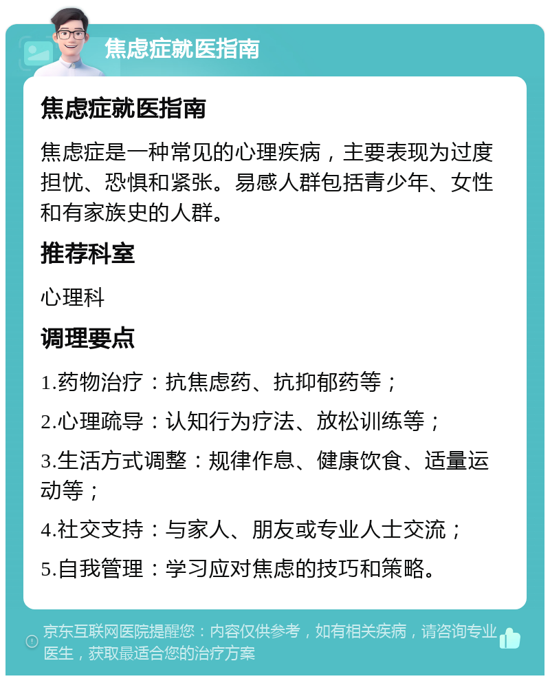 焦虑症就医指南 焦虑症就医指南 焦虑症是一种常见的心理疾病，主要表现为过度担忧、恐惧和紧张。易感人群包括青少年、女性和有家族史的人群。 推荐科室 心理科 调理要点 1.药物治疗：抗焦虑药、抗抑郁药等； 2.心理疏导：认知行为疗法、放松训练等； 3.生活方式调整：规律作息、健康饮食、适量运动等； 4.社交支持：与家人、朋友或专业人士交流； 5.自我管理：学习应对焦虑的技巧和策略。