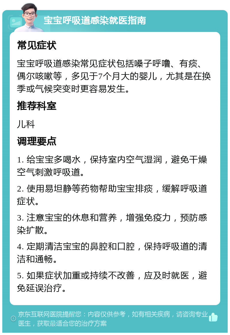 宝宝呼吸道感染就医指南 常见症状 宝宝呼吸道感染常见症状包括嗓子呼噜、有痰、偶尔咳嗽等，多见于7个月大的婴儿，尤其是在换季或气候突变时更容易发生。 推荐科室 儿科 调理要点 1. 给宝宝多喝水，保持室内空气湿润，避免干燥空气刺激呼吸道。 2. 使用易坦静等药物帮助宝宝排痰，缓解呼吸道症状。 3. 注意宝宝的休息和营养，增强免疫力，预防感染扩散。 4. 定期清洁宝宝的鼻腔和口腔，保持呼吸道的清洁和通畅。 5. 如果症状加重或持续不改善，应及时就医，避免延误治疗。