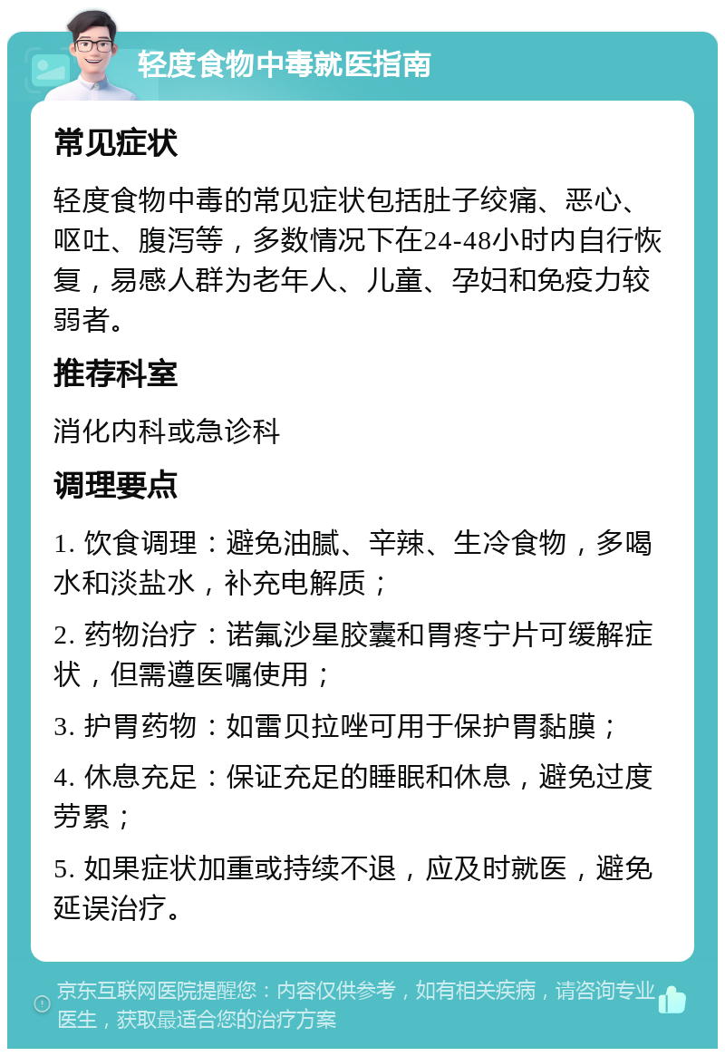 轻度食物中毒就医指南 常见症状 轻度食物中毒的常见症状包括肚子绞痛、恶心、呕吐、腹泻等，多数情况下在24-48小时内自行恢复，易感人群为老年人、儿童、孕妇和免疫力较弱者。 推荐科室 消化内科或急诊科 调理要点 1. 饮食调理：避免油腻、辛辣、生冷食物，多喝水和淡盐水，补充电解质； 2. 药物治疗：诺氟沙星胶囊和胃疼宁片可缓解症状，但需遵医嘱使用； 3. 护胃药物：如雷贝拉唑可用于保护胃黏膜； 4. 休息充足：保证充足的睡眠和休息，避免过度劳累； 5. 如果症状加重或持续不退，应及时就医，避免延误治疗。