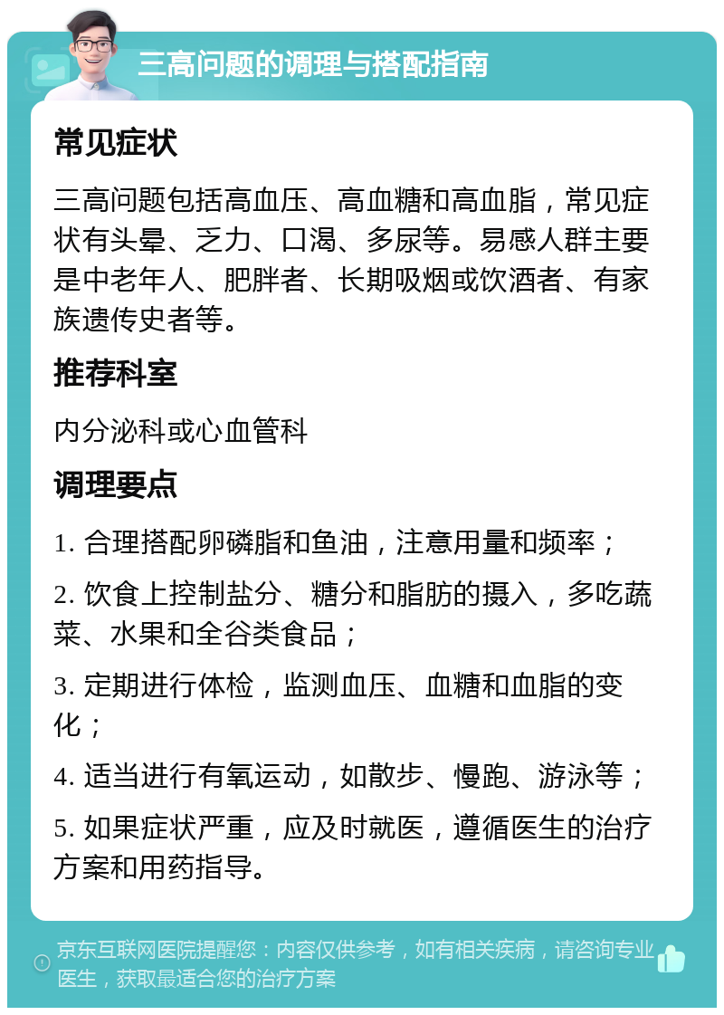 三高问题的调理与搭配指南 常见症状 三高问题包括高血压、高血糖和高血脂，常见症状有头晕、乏力、口渴、多尿等。易感人群主要是中老年人、肥胖者、长期吸烟或饮酒者、有家族遗传史者等。 推荐科室 内分泌科或心血管科 调理要点 1. 合理搭配卵磷脂和鱼油，注意用量和频率； 2. 饮食上控制盐分、糖分和脂肪的摄入，多吃蔬菜、水果和全谷类食品； 3. 定期进行体检，监测血压、血糖和血脂的变化； 4. 适当进行有氧运动，如散步、慢跑、游泳等； 5. 如果症状严重，应及时就医，遵循医生的治疗方案和用药指导。