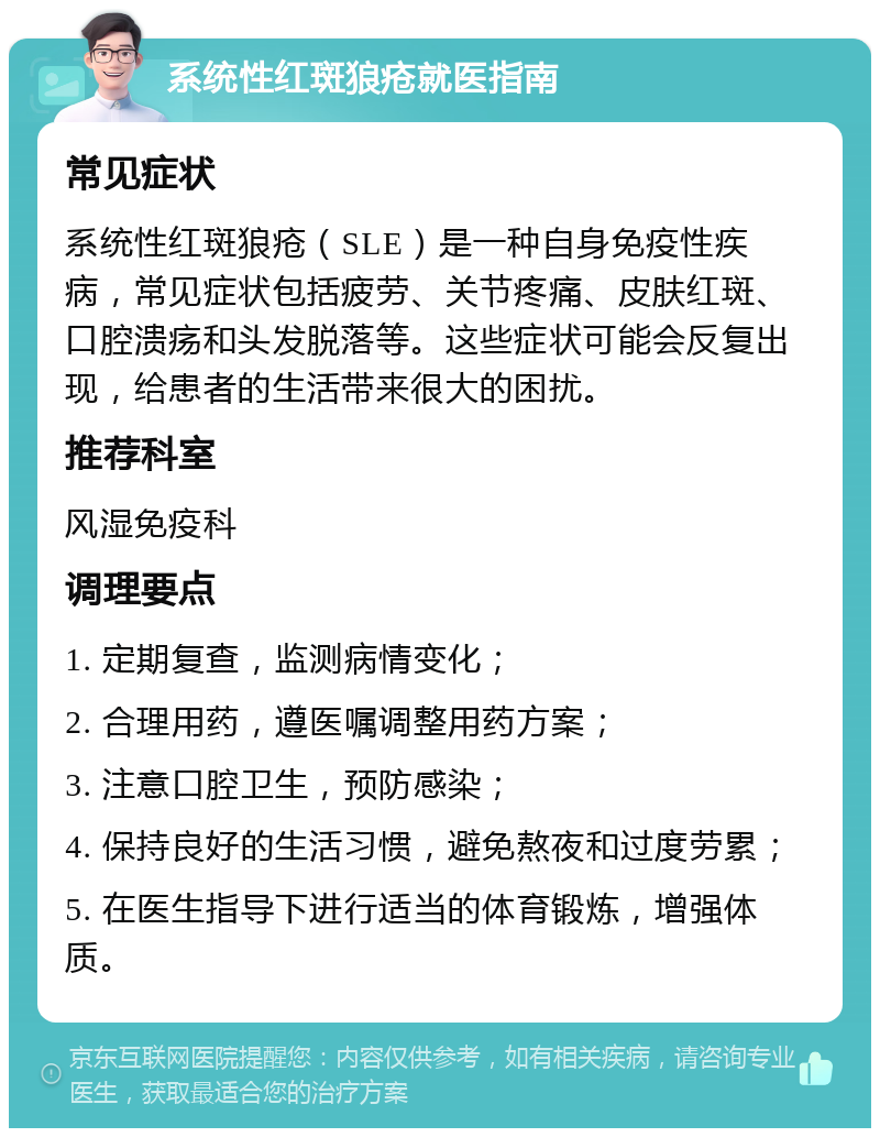 系统性红斑狼疮就医指南 常见症状 系统性红斑狼疮（SLE）是一种自身免疫性疾病，常见症状包括疲劳、关节疼痛、皮肤红斑、口腔溃疡和头发脱落等。这些症状可能会反复出现，给患者的生活带来很大的困扰。 推荐科室 风湿免疫科 调理要点 1. 定期复查，监测病情变化； 2. 合理用药，遵医嘱调整用药方案； 3. 注意口腔卫生，预防感染； 4. 保持良好的生活习惯，避免熬夜和过度劳累； 5. 在医生指导下进行适当的体育锻炼，增强体质。