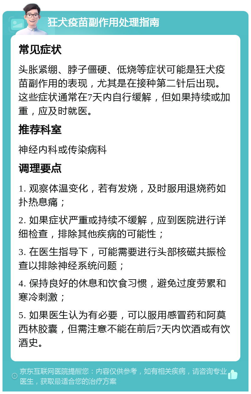 狂犬疫苗副作用处理指南 常见症状 头胀紧绷、脖子僵硬、低烧等症状可能是狂犬疫苗副作用的表现，尤其是在接种第二针后出现。这些症状通常在7天内自行缓解，但如果持续或加重，应及时就医。 推荐科室 神经内科或传染病科 调理要点 1. 观察体温变化，若有发烧，及时服用退烧药如扑热息痛； 2. 如果症状严重或持续不缓解，应到医院进行详细检查，排除其他疾病的可能性； 3. 在医生指导下，可能需要进行头部核磁共振检查以排除神经系统问题； 4. 保持良好的休息和饮食习惯，避免过度劳累和寒冷刺激； 5. 如果医生认为有必要，可以服用感冒药和阿莫西林胶囊，但需注意不能在前后7天内饮酒或有饮酒史。