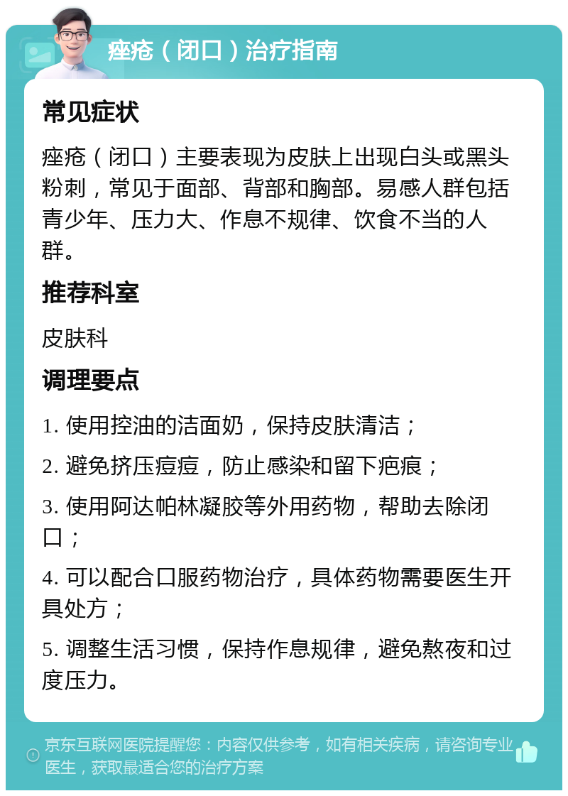 痤疮（闭口）治疗指南 常见症状 痤疮（闭口）主要表现为皮肤上出现白头或黑头粉刺，常见于面部、背部和胸部。易感人群包括青少年、压力大、作息不规律、饮食不当的人群。 推荐科室 皮肤科 调理要点 1. 使用控油的洁面奶，保持皮肤清洁； 2. 避免挤压痘痘，防止感染和留下疤痕； 3. 使用阿达帕林凝胶等外用药物，帮助去除闭口； 4. 可以配合口服药物治疗，具体药物需要医生开具处方； 5. 调整生活习惯，保持作息规律，避免熬夜和过度压力。