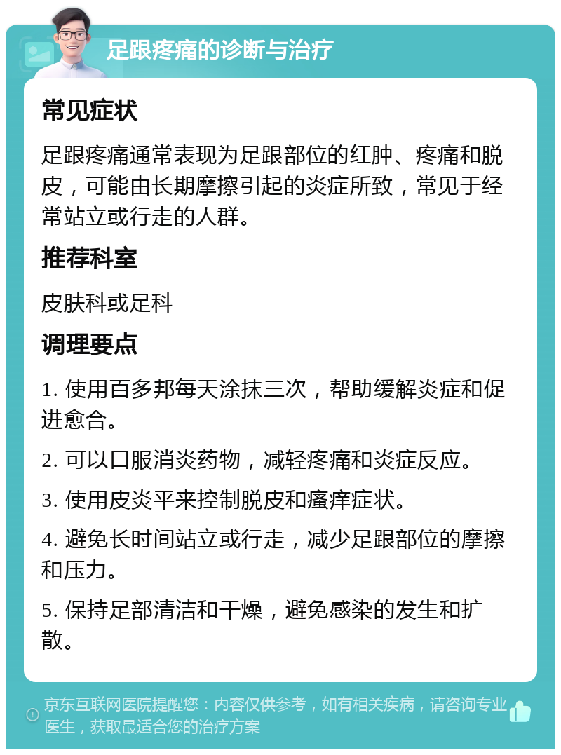 足跟疼痛的诊断与治疗 常见症状 足跟疼痛通常表现为足跟部位的红肿、疼痛和脱皮，可能由长期摩擦引起的炎症所致，常见于经常站立或行走的人群。 推荐科室 皮肤科或足科 调理要点 1. 使用百多邦每天涂抹三次，帮助缓解炎症和促进愈合。 2. 可以口服消炎药物，减轻疼痛和炎症反应。 3. 使用皮炎平来控制脱皮和瘙痒症状。 4. 避免长时间站立或行走，减少足跟部位的摩擦和压力。 5. 保持足部清洁和干燥，避免感染的发生和扩散。