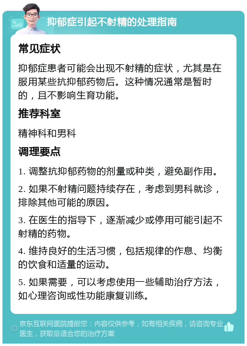 抑郁症引起不射精的处理指南 常见症状 抑郁症患者可能会出现不射精的症状，尤其是在服用某些抗抑郁药物后。这种情况通常是暂时的，且不影响生育功能。 推荐科室 精神科和男科 调理要点 1. 调整抗抑郁药物的剂量或种类，避免副作用。 2. 如果不射精问题持续存在，考虑到男科就诊，排除其他可能的原因。 3. 在医生的指导下，逐渐减少或停用可能引起不射精的药物。 4. 维持良好的生活习惯，包括规律的作息、均衡的饮食和适量的运动。 5. 如果需要，可以考虑使用一些辅助治疗方法，如心理咨询或性功能康复训练。