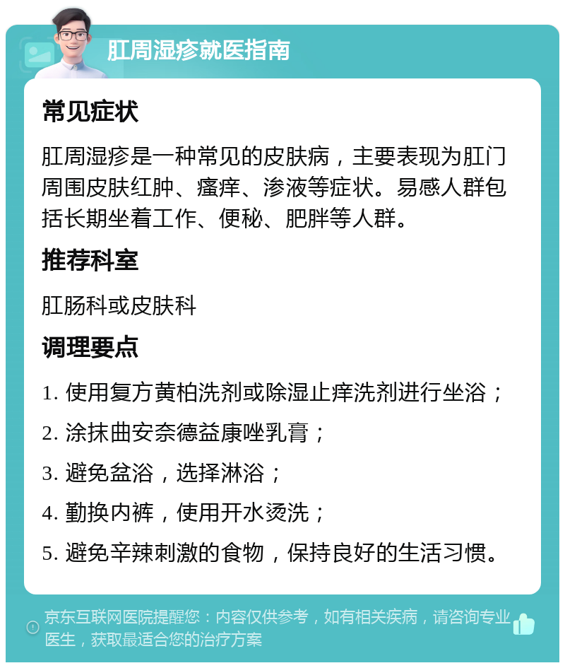 肛周湿疹就医指南 常见症状 肛周湿疹是一种常见的皮肤病，主要表现为肛门周围皮肤红肿、瘙痒、渗液等症状。易感人群包括长期坐着工作、便秘、肥胖等人群。 推荐科室 肛肠科或皮肤科 调理要点 1. 使用复方黄柏洗剂或除湿止痒洗剂进行坐浴； 2. 涂抹曲安奈德益康唑乳膏； 3. 避免盆浴，选择淋浴； 4. 勤换内裤，使用开水烫洗； 5. 避免辛辣刺激的食物，保持良好的生活习惯。