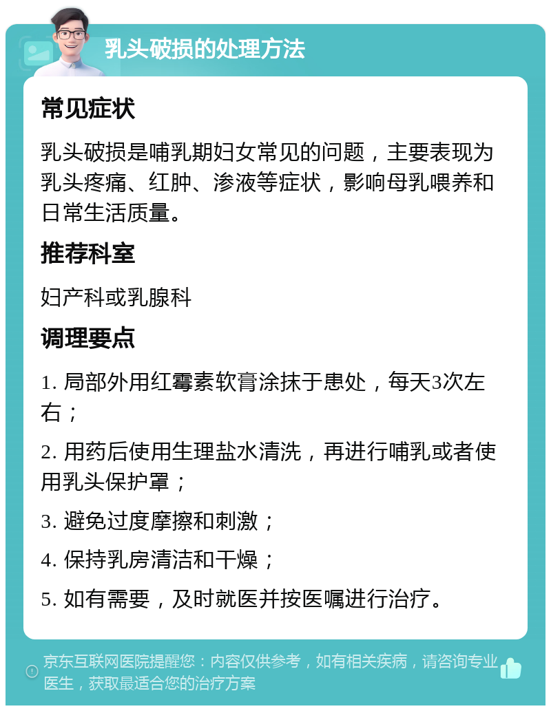 乳头破损的处理方法 常见症状 乳头破损是哺乳期妇女常见的问题，主要表现为乳头疼痛、红肿、渗液等症状，影响母乳喂养和日常生活质量。 推荐科室 妇产科或乳腺科 调理要点 1. 局部外用红霉素软膏涂抹于患处，每天3次左右； 2. 用药后使用生理盐水清洗，再进行哺乳或者使用乳头保护罩； 3. 避免过度摩擦和刺激； 4. 保持乳房清洁和干燥； 5. 如有需要，及时就医并按医嘱进行治疗。