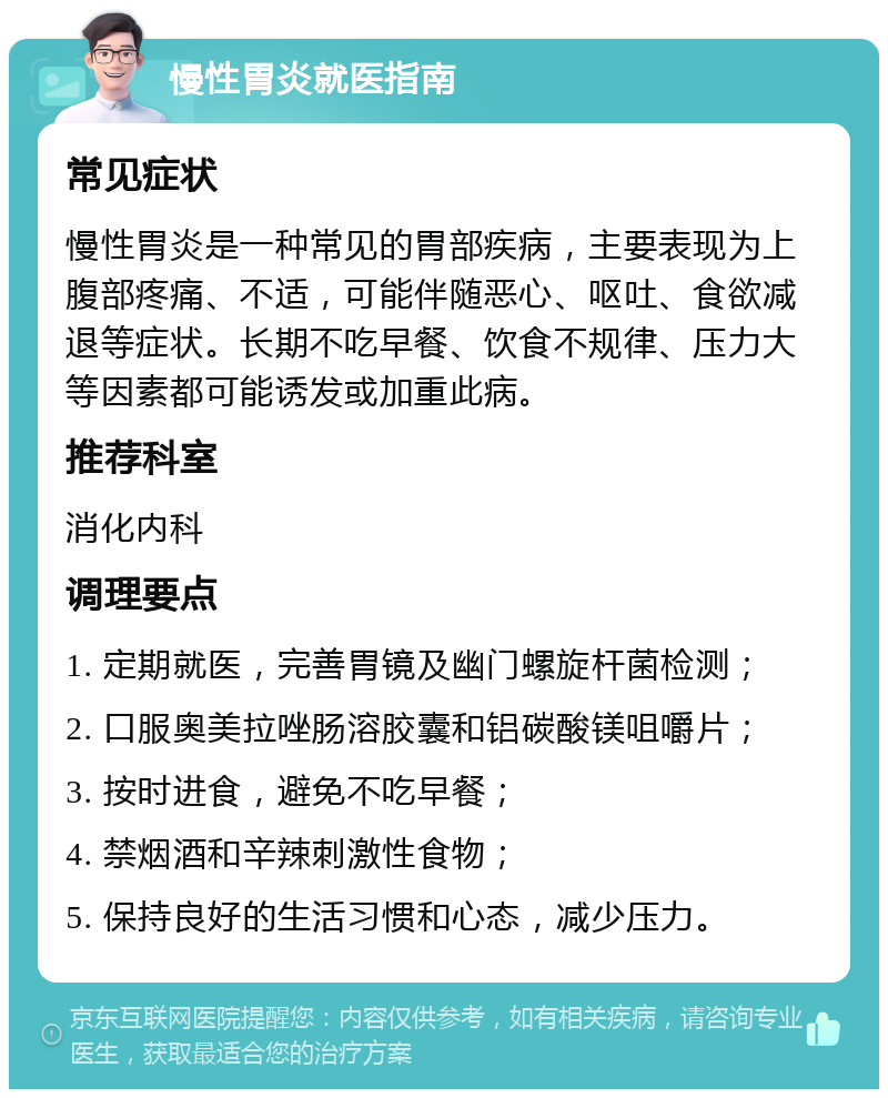 慢性胃炎就医指南 常见症状 慢性胃炎是一种常见的胃部疾病，主要表现为上腹部疼痛、不适，可能伴随恶心、呕吐、食欲减退等症状。长期不吃早餐、饮食不规律、压力大等因素都可能诱发或加重此病。 推荐科室 消化内科 调理要点 1. 定期就医，完善胃镜及幽门螺旋杆菌检测； 2. 口服奥美拉唑肠溶胶囊和铝碳酸镁咀嚼片； 3. 按时进食，避免不吃早餐； 4. 禁烟酒和辛辣刺激性食物； 5. 保持良好的生活习惯和心态，减少压力。