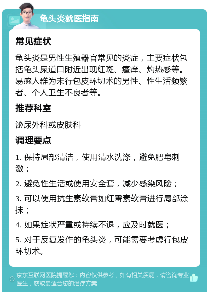 龟头炎就医指南 常见症状 龟头炎是男性生殖器官常见的炎症，主要症状包括龟头尿道口附近出现红斑、瘙痒、灼热感等。易感人群为未行包皮环切术的男性、性生活频繁者、个人卫生不良者等。 推荐科室 泌尿外科或皮肤科 调理要点 1. 保持局部清洁，使用清水洗涤，避免肥皂刺激； 2. 避免性生活或使用安全套，减少感染风险； 3. 可以使用抗生素软膏如红霉素软膏进行局部涂抹； 4. 如果症状严重或持续不退，应及时就医； 5. 对于反复发作的龟头炎，可能需要考虑行包皮环切术。