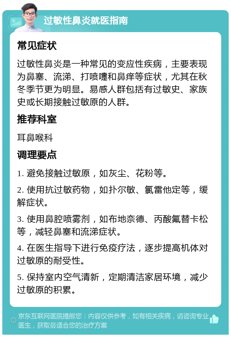 过敏性鼻炎就医指南 常见症状 过敏性鼻炎是一种常见的变应性疾病，主要表现为鼻塞、流涕、打喷嚏和鼻痒等症状，尤其在秋冬季节更为明显。易感人群包括有过敏史、家族史或长期接触过敏原的人群。 推荐科室 耳鼻喉科 调理要点 1. 避免接触过敏原，如灰尘、花粉等。 2. 使用抗过敏药物，如扑尔敏、氯雷他定等，缓解症状。 3. 使用鼻腔喷雾剂，如布地奈德、丙酸氟替卡松等，减轻鼻塞和流涕症状。 4. 在医生指导下进行免疫疗法，逐步提高机体对过敏原的耐受性。 5. 保持室内空气清新，定期清洁家居环境，减少过敏原的积累。