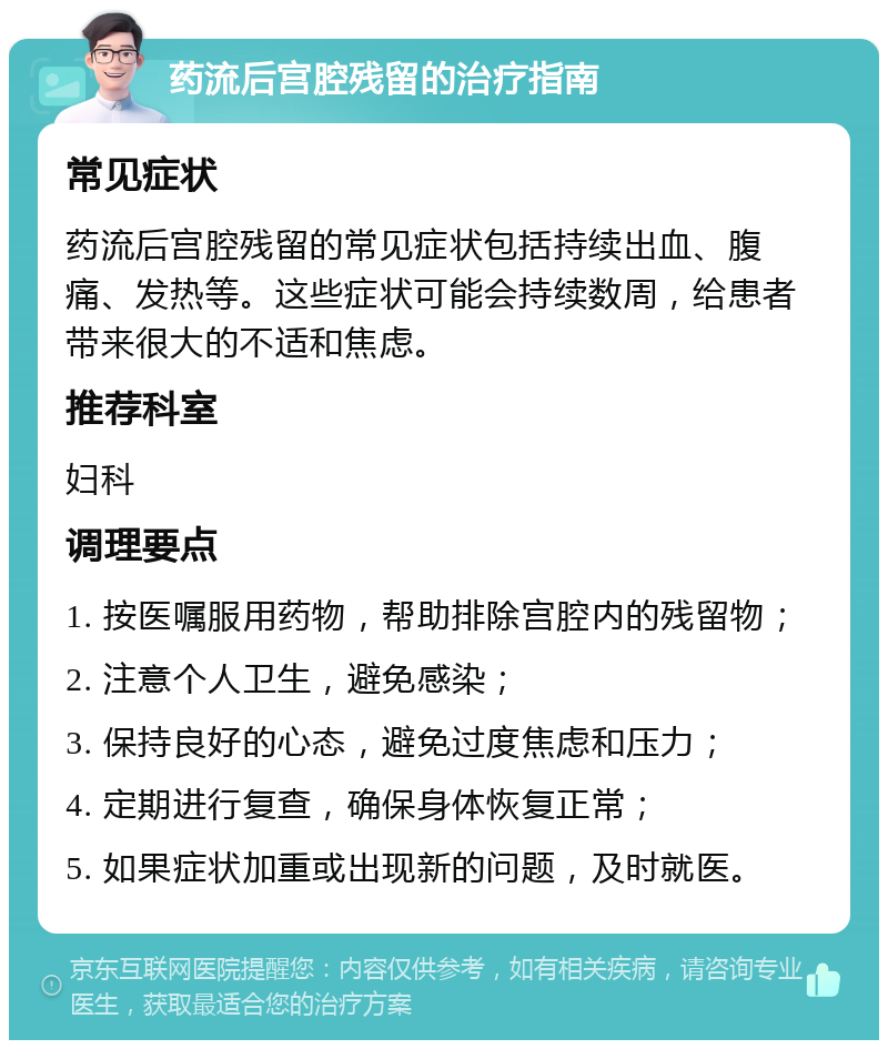 药流后宫腔残留的治疗指南 常见症状 药流后宫腔残留的常见症状包括持续出血、腹痛、发热等。这些症状可能会持续数周，给患者带来很大的不适和焦虑。 推荐科室 妇科 调理要点 1. 按医嘱服用药物，帮助排除宫腔内的残留物； 2. 注意个人卫生，避免感染； 3. 保持良好的心态，避免过度焦虑和压力； 4. 定期进行复查，确保身体恢复正常； 5. 如果症状加重或出现新的问题，及时就医。