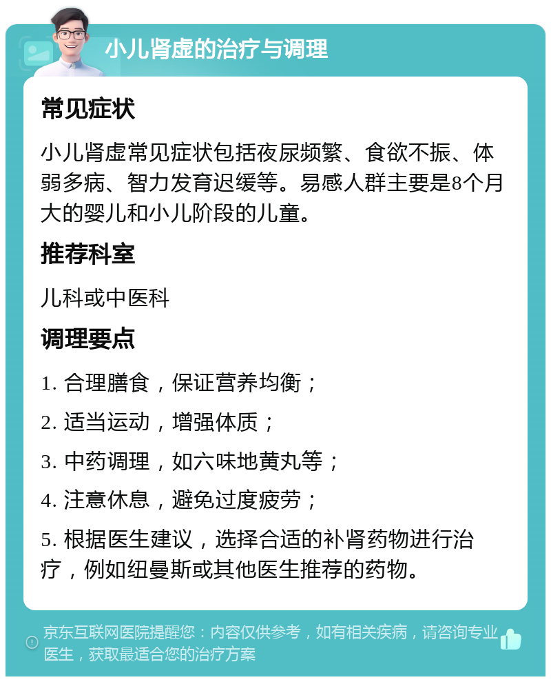 小儿肾虚的治疗与调理 常见症状 小儿肾虚常见症状包括夜尿频繁、食欲不振、体弱多病、智力发育迟缓等。易感人群主要是8个月大的婴儿和小儿阶段的儿童。 推荐科室 儿科或中医科 调理要点 1. 合理膳食，保证营养均衡； 2. 适当运动，增强体质； 3. 中药调理，如六味地黄丸等； 4. 注意休息，避免过度疲劳； 5. 根据医生建议，选择合适的补肾药物进行治疗，例如纽曼斯或其他医生推荐的药物。