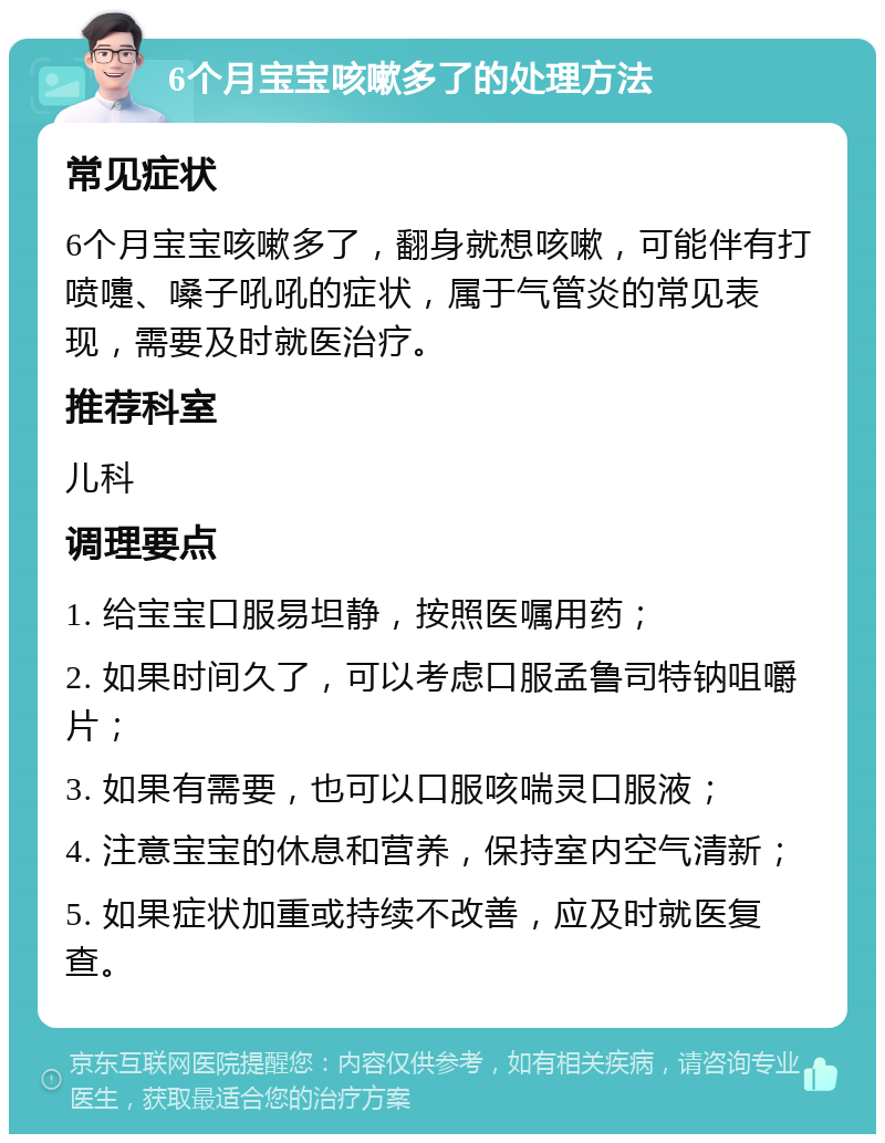 6个月宝宝咳嗽多了的处理方法 常见症状 6个月宝宝咳嗽多了，翻身就想咳嗽，可能伴有打喷嚏、嗓子吼吼的症状，属于气管炎的常见表现，需要及时就医治疗。 推荐科室 儿科 调理要点 1. 给宝宝口服易坦静，按照医嘱用药； 2. 如果时间久了，可以考虑口服孟鲁司特钠咀嚼片； 3. 如果有需要，也可以口服咳喘灵口服液； 4. 注意宝宝的休息和营养，保持室内空气清新； 5. 如果症状加重或持续不改善，应及时就医复查。