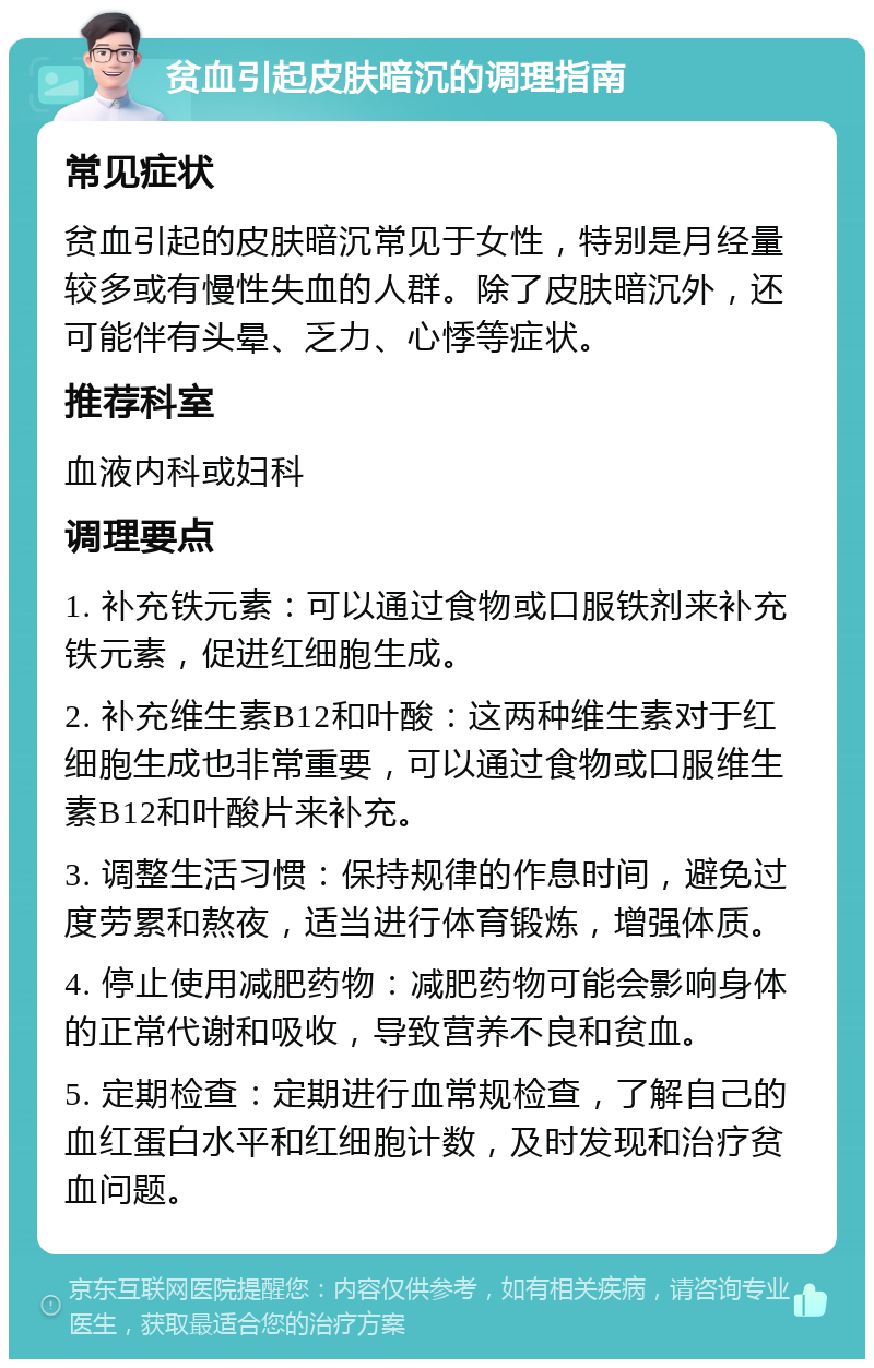 贫血引起皮肤暗沉的调理指南 常见症状 贫血引起的皮肤暗沉常见于女性，特别是月经量较多或有慢性失血的人群。除了皮肤暗沉外，还可能伴有头晕、乏力、心悸等症状。 推荐科室 血液内科或妇科 调理要点 1. 补充铁元素：可以通过食物或口服铁剂来补充铁元素，促进红细胞生成。 2. 补充维生素B12和叶酸：这两种维生素对于红细胞生成也非常重要，可以通过食物或口服维生素B12和叶酸片来补充。 3. 调整生活习惯：保持规律的作息时间，避免过度劳累和熬夜，适当进行体育锻炼，增强体质。 4. 停止使用减肥药物：减肥药物可能会影响身体的正常代谢和吸收，导致营养不良和贫血。 5. 定期检查：定期进行血常规检查，了解自己的血红蛋白水平和红细胞计数，及时发现和治疗贫血问题。