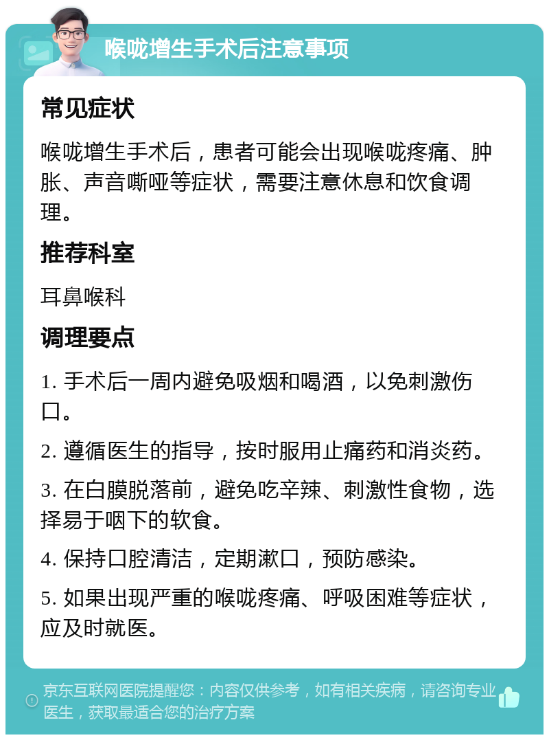 喉咙增生手术后注意事项 常见症状 喉咙增生手术后，患者可能会出现喉咙疼痛、肿胀、声音嘶哑等症状，需要注意休息和饮食调理。 推荐科室 耳鼻喉科 调理要点 1. 手术后一周内避免吸烟和喝酒，以免刺激伤口。 2. 遵循医生的指导，按时服用止痛药和消炎药。 3. 在白膜脱落前，避免吃辛辣、刺激性食物，选择易于咽下的软食。 4. 保持口腔清洁，定期漱口，预防感染。 5. 如果出现严重的喉咙疼痛、呼吸困难等症状，应及时就医。