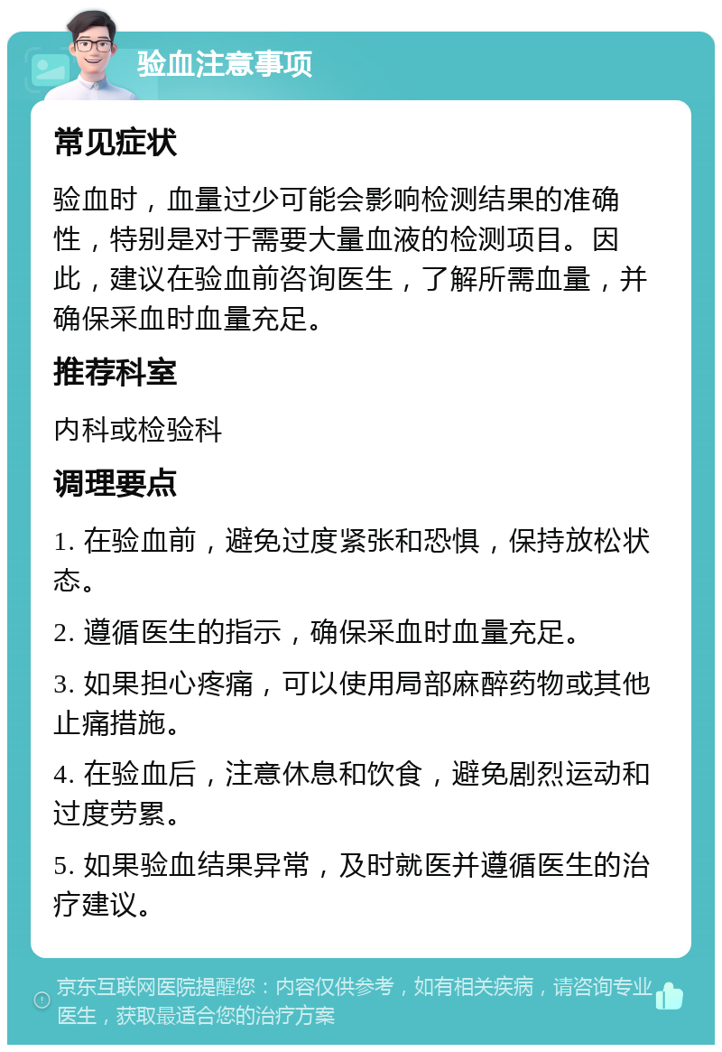 验血注意事项 常见症状 验血时，血量过少可能会影响检测结果的准确性，特别是对于需要大量血液的检测项目。因此，建议在验血前咨询医生，了解所需血量，并确保采血时血量充足。 推荐科室 内科或检验科 调理要点 1. 在验血前，避免过度紧张和恐惧，保持放松状态。 2. 遵循医生的指示，确保采血时血量充足。 3. 如果担心疼痛，可以使用局部麻醉药物或其他止痛措施。 4. 在验血后，注意休息和饮食，避免剧烈运动和过度劳累。 5. 如果验血结果异常，及时就医并遵循医生的治疗建议。