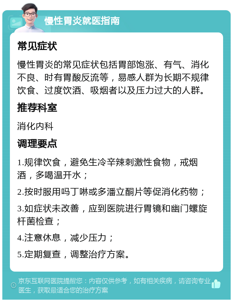 慢性胃炎就医指南 常见症状 慢性胃炎的常见症状包括胃部饱涨、有气、消化不良、时有胃酸反流等，易感人群为长期不规律饮食、过度饮酒、吸烟者以及压力过大的人群。 推荐科室 消化内科 调理要点 1.规律饮食，避免生冷辛辣刺激性食物，戒烟酒，多喝温开水； 2.按时服用吗丁啉或多潘立酮片等促消化药物； 3.如症状未改善，应到医院进行胃镜和幽门螺旋杆菌检查； 4.注意休息，减少压力； 5.定期复查，调整治疗方案。