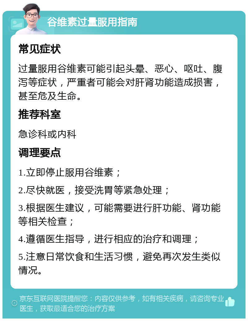 谷维素过量服用指南 常见症状 过量服用谷维素可能引起头晕、恶心、呕吐、腹泻等症状，严重者可能会对肝肾功能造成损害，甚至危及生命。 推荐科室 急诊科或内科 调理要点 1.立即停止服用谷维素； 2.尽快就医，接受洗胃等紧急处理； 3.根据医生建议，可能需要进行肝功能、肾功能等相关检查； 4.遵循医生指导，进行相应的治疗和调理； 5.注意日常饮食和生活习惯，避免再次发生类似情况。