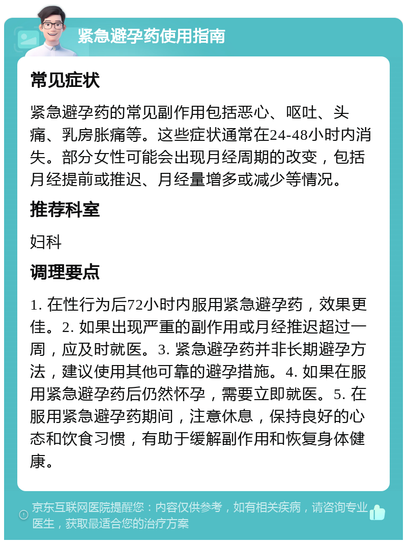 紧急避孕药使用指南 常见症状 紧急避孕药的常见副作用包括恶心、呕吐、头痛、乳房胀痛等。这些症状通常在24-48小时内消失。部分女性可能会出现月经周期的改变，包括月经提前或推迟、月经量增多或减少等情况。 推荐科室 妇科 调理要点 1. 在性行为后72小时内服用紧急避孕药，效果更佳。2. 如果出现严重的副作用或月经推迟超过一周，应及时就医。3. 紧急避孕药并非长期避孕方法，建议使用其他可靠的避孕措施。4. 如果在服用紧急避孕药后仍然怀孕，需要立即就医。5. 在服用紧急避孕药期间，注意休息，保持良好的心态和饮食习惯，有助于缓解副作用和恢复身体健康。