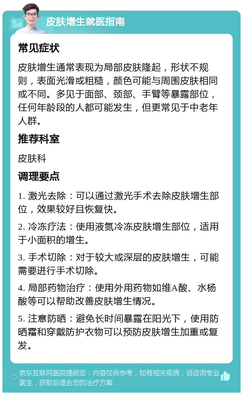 皮肤增生就医指南 常见症状 皮肤增生通常表现为局部皮肤隆起，形状不规则，表面光滑或粗糙，颜色可能与周围皮肤相同或不同。多见于面部、颈部、手臂等暴露部位，任何年龄段的人都可能发生，但更常见于中老年人群。 推荐科室 皮肤科 调理要点 1. 激光去除：可以通过激光手术去除皮肤增生部位，效果较好且恢复快。 2. 冷冻疗法：使用液氮冷冻皮肤增生部位，适用于小面积的增生。 3. 手术切除：对于较大或深层的皮肤增生，可能需要进行手术切除。 4. 局部药物治疗：使用外用药物如维A酸、水杨酸等可以帮助改善皮肤增生情况。 5. 注意防晒：避免长时间暴露在阳光下，使用防晒霜和穿戴防护衣物可以预防皮肤增生加重或复发。