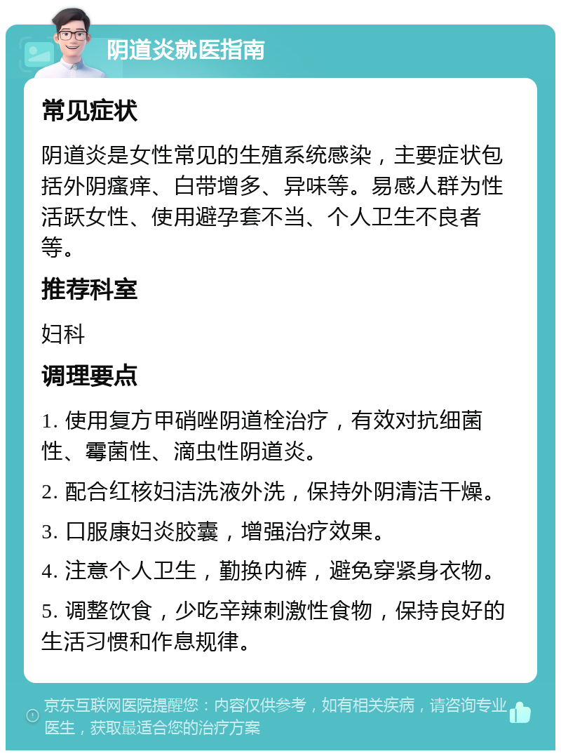 阴道炎就医指南 常见症状 阴道炎是女性常见的生殖系统感染，主要症状包括外阴瘙痒、白带增多、异味等。易感人群为性活跃女性、使用避孕套不当、个人卫生不良者等。 推荐科室 妇科 调理要点 1. 使用复方甲硝唑阴道栓治疗，有效对抗细菌性、霉菌性、滴虫性阴道炎。 2. 配合红核妇洁洗液外洗，保持外阴清洁干燥。 3. 口服康妇炎胶囊，增强治疗效果。 4. 注意个人卫生，勤换内裤，避免穿紧身衣物。 5. 调整饮食，少吃辛辣刺激性食物，保持良好的生活习惯和作息规律。