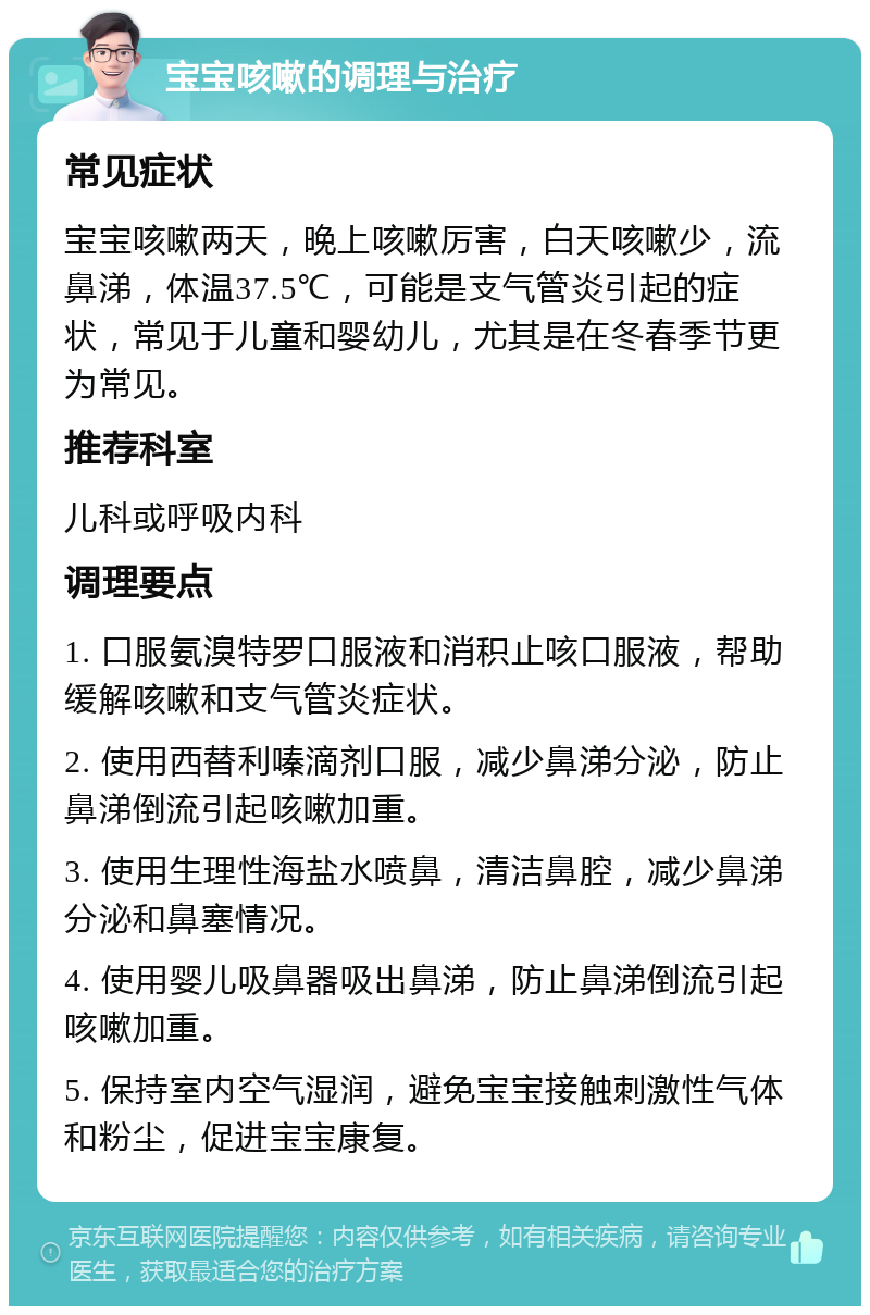 宝宝咳嗽的调理与治疗 常见症状 宝宝咳嗽两天，晚上咳嗽厉害，白天咳嗽少，流鼻涕，体温37.5℃，可能是支气管炎引起的症状，常见于儿童和婴幼儿，尤其是在冬春季节更为常见。 推荐科室 儿科或呼吸内科 调理要点 1. 口服氨溴特罗口服液和消积止咳口服液，帮助缓解咳嗽和支气管炎症状。 2. 使用西替利嗪滴剂口服，减少鼻涕分泌，防止鼻涕倒流引起咳嗽加重。 3. 使用生理性海盐水喷鼻，清洁鼻腔，减少鼻涕分泌和鼻塞情况。 4. 使用婴儿吸鼻器吸出鼻涕，防止鼻涕倒流引起咳嗽加重。 5. 保持室内空气湿润，避免宝宝接触刺激性气体和粉尘，促进宝宝康复。