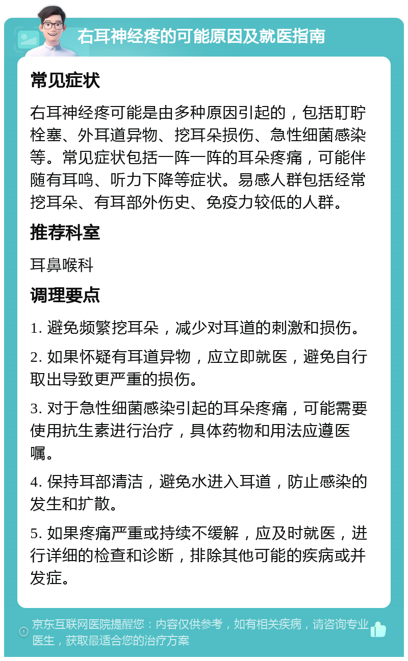 右耳神经疼的可能原因及就医指南 常见症状 右耳神经疼可能是由多种原因引起的，包括耵聍栓塞、外耳道异物、挖耳朵损伤、急性细菌感染等。常见症状包括一阵一阵的耳朵疼痛，可能伴随有耳鸣、听力下降等症状。易感人群包括经常挖耳朵、有耳部外伤史、免疫力较低的人群。 推荐科室 耳鼻喉科 调理要点 1. 避免频繁挖耳朵，减少对耳道的刺激和损伤。 2. 如果怀疑有耳道异物，应立即就医，避免自行取出导致更严重的损伤。 3. 对于急性细菌感染引起的耳朵疼痛，可能需要使用抗生素进行治疗，具体药物和用法应遵医嘱。 4. 保持耳部清洁，避免水进入耳道，防止感染的发生和扩散。 5. 如果疼痛严重或持续不缓解，应及时就医，进行详细的检查和诊断，排除其他可能的疾病或并发症。