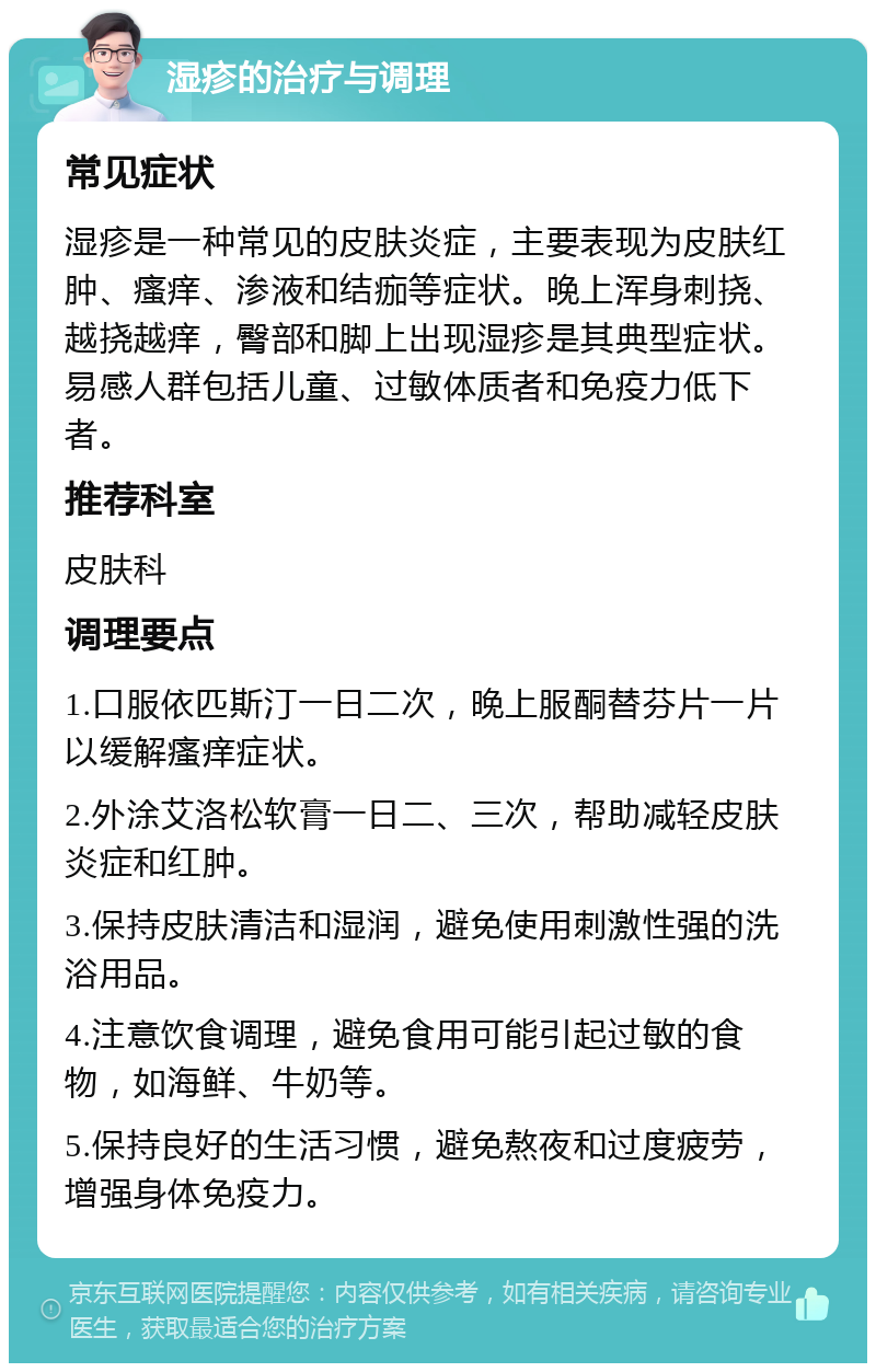 湿疹的治疗与调理 常见症状 湿疹是一种常见的皮肤炎症，主要表现为皮肤红肿、瘙痒、渗液和结痂等症状。晚上浑身刺挠、越挠越痒，臀部和脚上出现湿疹是其典型症状。易感人群包括儿童、过敏体质者和免疫力低下者。 推荐科室 皮肤科 调理要点 1.口服依匹斯汀一日二次，晚上服酮替芬片一片以缓解瘙痒症状。 2.外涂艾洛松软膏一日二、三次，帮助减轻皮肤炎症和红肿。 3.保持皮肤清洁和湿润，避免使用刺激性强的洗浴用品。 4.注意饮食调理，避免食用可能引起过敏的食物，如海鲜、牛奶等。 5.保持良好的生活习惯，避免熬夜和过度疲劳，增强身体免疫力。