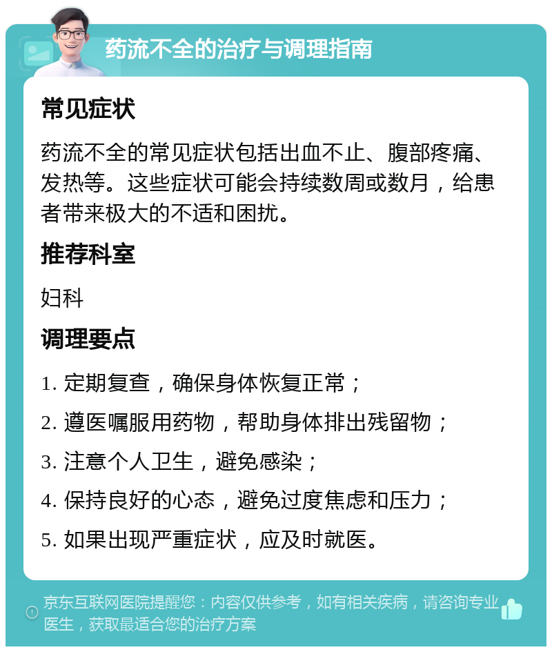 药流不全的治疗与调理指南 常见症状 药流不全的常见症状包括出血不止、腹部疼痛、发热等。这些症状可能会持续数周或数月，给患者带来极大的不适和困扰。 推荐科室 妇科 调理要点 1. 定期复查，确保身体恢复正常； 2. 遵医嘱服用药物，帮助身体排出残留物； 3. 注意个人卫生，避免感染； 4. 保持良好的心态，避免过度焦虑和压力； 5. 如果出现严重症状，应及时就医。